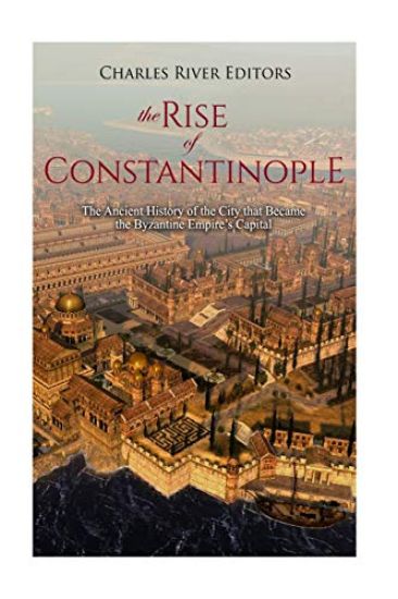 The Rise of Constantinople: The Ancient History of the City that Became the Byzantine Empire's Capital
