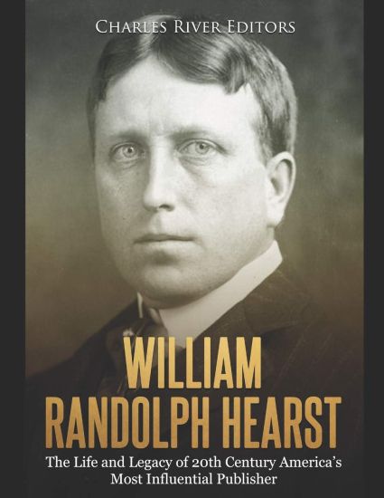 William Randolph Hearst: The Life and Legacy of 20th Century America's Most Influential Publisher