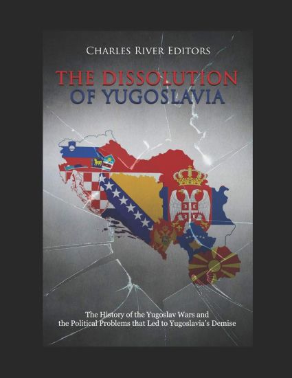 The Dissolution of Yugoslavia: The History of the Yugoslav Wars and the Political Problems that Led to Yugoslavia's Demise