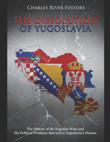 The Dissolution of Yugoslavia: The History of the Yugoslav Wars and the Political Problems that Led to Yugoslavia's Demise