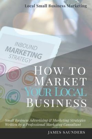 Local Small Business Marketing: How to Market Your Local Business: Small Business Advertising & Marketing Strategies from an Online Marketing Consulta