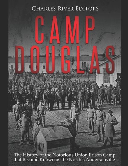 Camp Douglas: The History of the Notorious Union Prison Camp that Became Known as the North's Andersonville