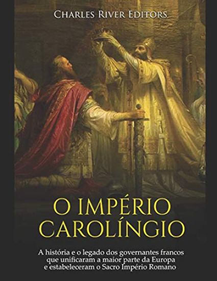 O Império Carolíngio: A história e o legado dos governantes francos que unificaram a maior parte da Europa e estabeleceram o Sacro Império Romano