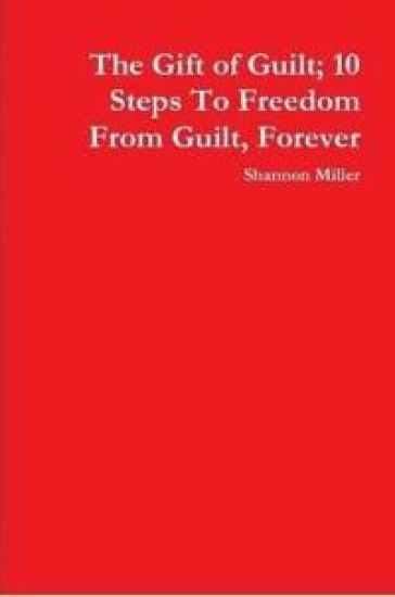The Gift of Guilt; 10 Steps To Freedom From Guilt, Forever