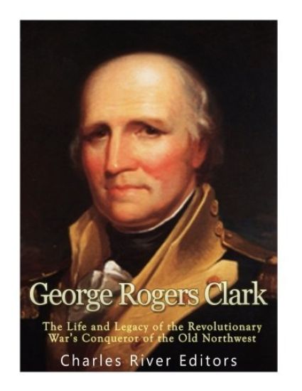 George Rogers Clark: The Life and Legacy of the Revolutionary War's Conqueror of the Old Northwest