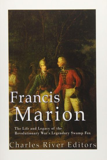 Francis Marion: The Life and Legacy of the Revolutionary War's Legendary Swamp Fox