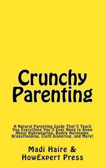 Crunchy Parenting: A Natural Parenting Guide That'll Teach You Everything You'll Ever Need to Know About Babywearing, Bodily Autonomy, Br