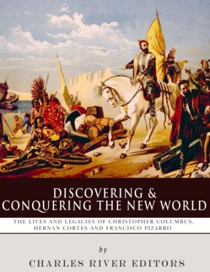 Discovering and Conquering the New World: The Lives and Legacies of Christopher Columbus, Hernan Cortes and Francisco Pizarro