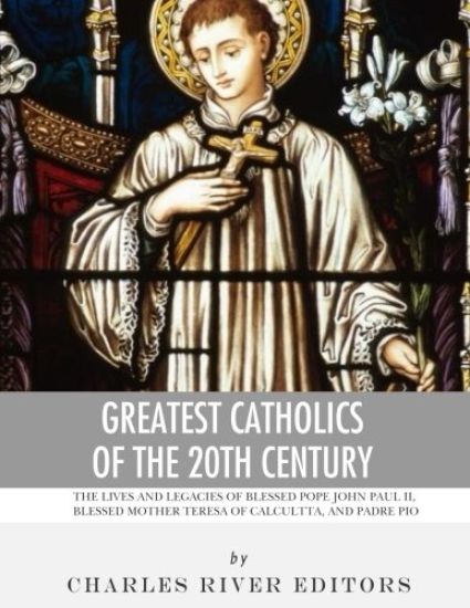 Greatest Catholics of the 20th Century: The Lives and Legacies of Blessed Pope John Paul II, Blessed Mother Teresa of Calcutta, and Padre Pio