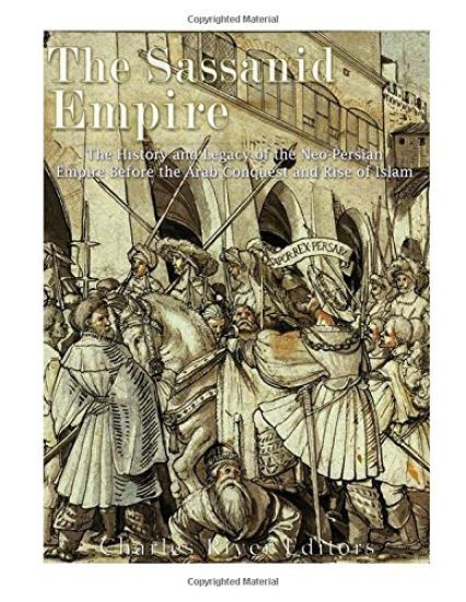 The Sassanid Empire: The History and Legacy of the Neo-Persian Empire Before the Arab Conquest and Rise of Islam