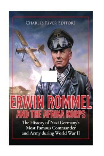 Erwin Rommel and the Afrika Korps: The History of Nazi Germany's Most Famous Commander and Army during World War II