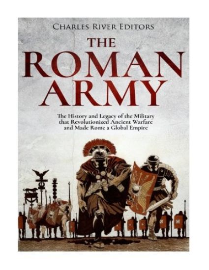The Roman Army: The History and Legacy of the Military that Revolutionized Ancient Warfare and Made Rome a Global Empire