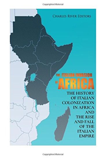 The Italian Invasion of Africa: The History of Italian Colonization in Africa and the Rise and Fall of the Italian Empire