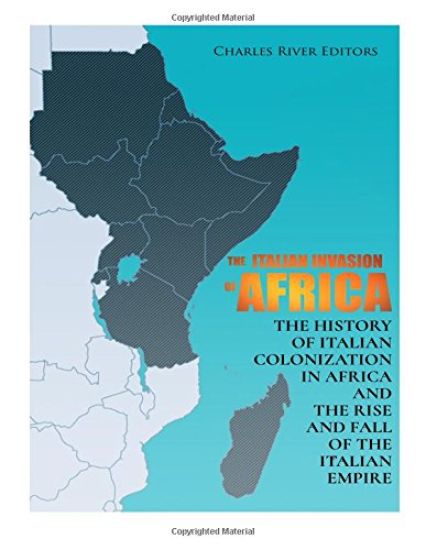 The Italian Invasion of Africa: The History of Italian Colonization in Africa and the Rise and Fall of the Italian Empire