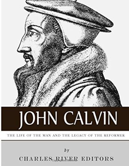 John Calvin: The Life of the Man and the Legacy of the Reformer