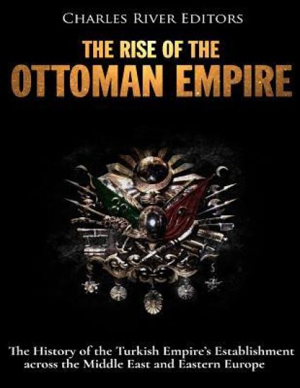 The Rise of the Ottoman Empire: The History of the Turkish Empire's Establishment across the Middle East and Eastern Europe