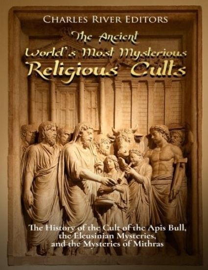 The Ancient World's Most Mysterious Religious Cults: The History of the Cult of the Apis Bull, the Eleusinian Mysteries, and the Mysteries of Mithras