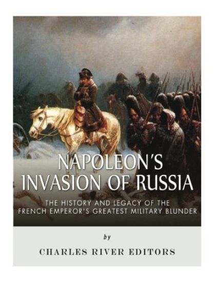 Napoleon's Invasion of Russia: The History and Legacy of the French Emperor's Greatest Military Blunder
