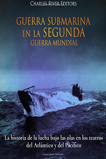 Guerra Submarina en la Segunda Guerra Mundial: La historia de la lucha bajo las olas en los teatros del Atlántico y del Pacífico