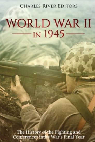 World War II in 1945: The History of the Fighting and Conferences in the War's Final Year