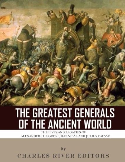 The Greatest Generals of the Ancient World: The Lives and Legacies of Alexander the Great, Hannibal and Julius Caesar