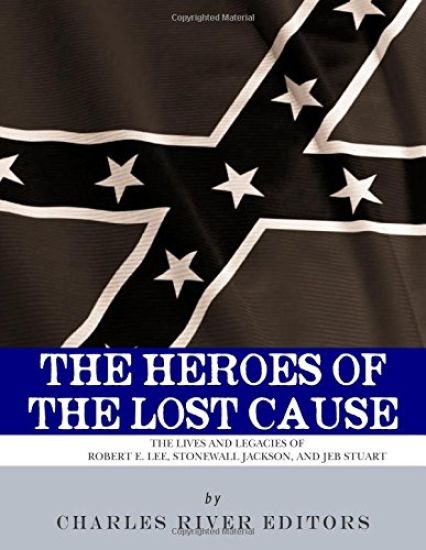 The Heroes of the Lost Cause: The Lives and Legacies of Robert E. Lee, Stonewall Jackson, and JEB Stuart