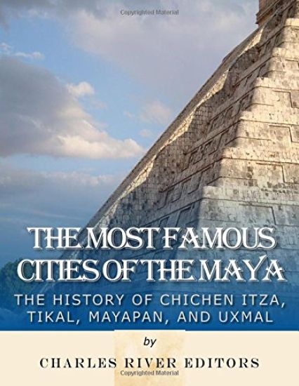 The Most Famous Cities of the Maya: The History of Chichén Itzá, Tikal, Mayapán, and Uxmal