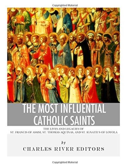 The Most Influential Catholic Saints: The Lives and Legacies of St. Francis of Assisi, St. Thomas Aquinas, and St. Ignatius of Loyola