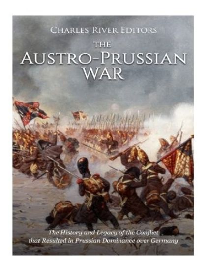 The Austro-Prussian War: The History and Legacy of the Conflict that Resulted in Prussian Dominance over Germany