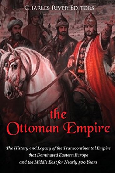 The Ottoman Empire: The History and Legacy of the Transcontinental Empire that Dominated Eastern Europe and the Middle East for Nearly 500 Years