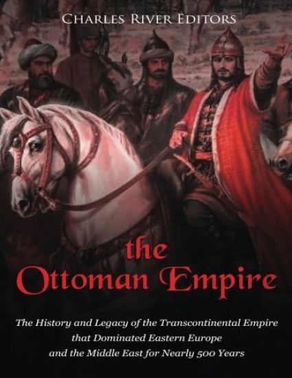 The Ottoman Empire: The History and Legacy of the Transcontinental Empire that Dominated Eastern Europe and the Middle East for Nearly 500 Years