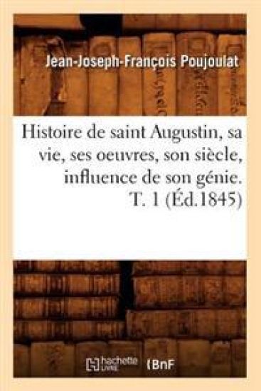 Histoire de Saint Augustin, Sa Vie, Ses Oeuvres, Son Siècle, Influence de Son Génie. T. 1 (Éd.1845)