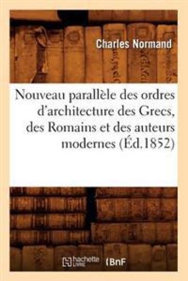Nouveau Parallèle Des Ordres d'Architecture Des Grecs, Des Romains Et Des Auteurs Modernes (Éd.1852)