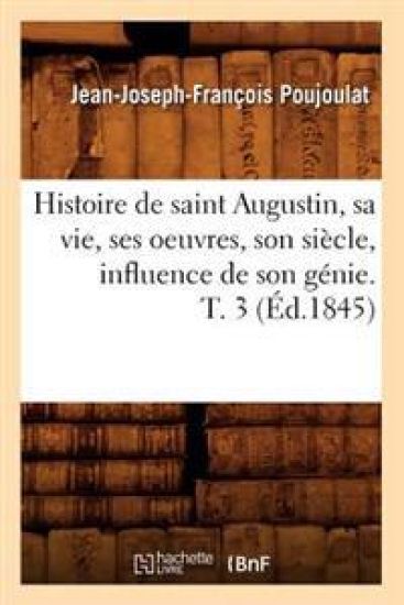 Histoire de Saint Augustin, Sa Vie, Ses Oeuvres, Son Siècle, Influence de Son Génie. T. 3 (Éd.1845)