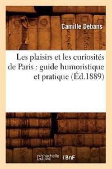 Les Plaisirs Et Les Curiosités de Paris: Guide Humoristique Et Pratique (Éd.1889)