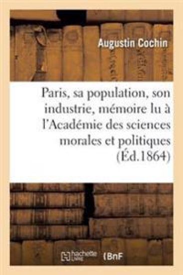 Paris, Sa Population, Son Industrie: Mémoire Lu À l'Académie Des Sciences Morales Et Politiques