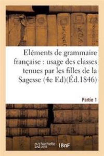 Eléments de Grammaire Française, À l'Usage Des Classes Tenues Par Les Filles de la Sagesse. Partie 1