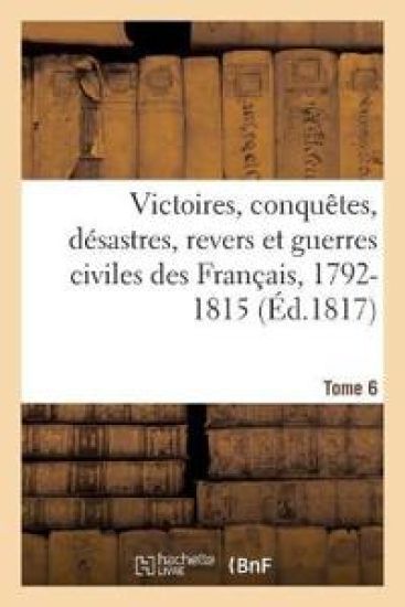 Victoires, Conquetes, Desastres, Revers Et Guerres Civiles Des Francais, 1792-1815. Tome 6