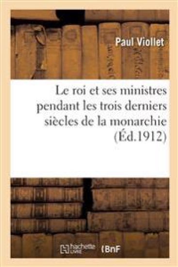 Le Roi Et Ses Ministres Pendant Les Trois Derniers Siècles de la Monarchie