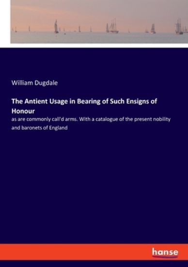 The Antient Usage in Bearing of Such Ensigns of Honour: as are commonly call'd arms. With a catalogue of the present nobility and baronets of England