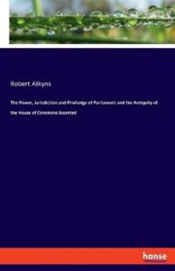 The Power, Jurisdiction and Priviledge of Parliament and the Antiquity of the House of Commons Asserted