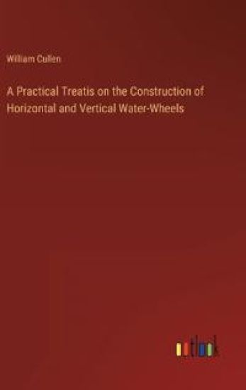 A Practical Treatis on the Construction of Horizontal and Vertical Water-Wheels