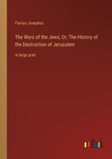 The Wars of the Jews; Or, The History of the Destruction of Jerusalem