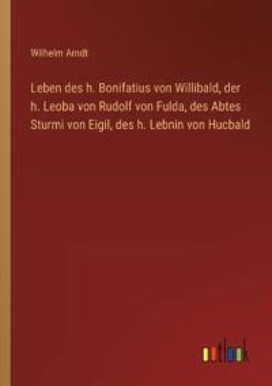 Leben des h. Bonifatius von Willibald, der h. Leoba von Rudolf von Fulda, des Abtes Sturmi von Eigil, des h. Lebnin von Hucbald