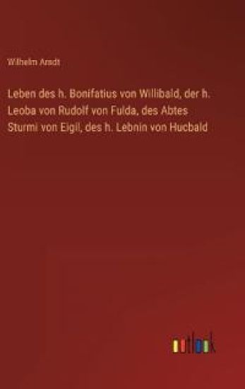 Leben des h. Bonifatius von Willibald, der h. Leoba von Rudolf von Fulda, des Abtes Sturmi von Eigil, des h. Lebnin von Hucbald