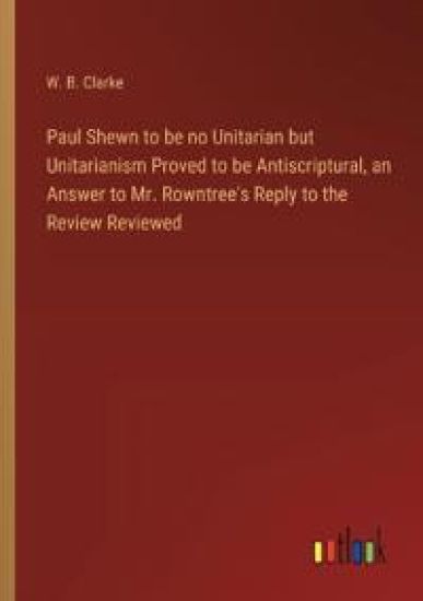 Paul Shewn to be no Unitarian but Unitarianism Proved to be Antiscriptural, an Answer to Mr. Rowntree's Reply to the Review Reviewed