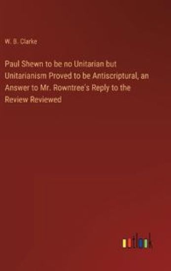 Paul Shewn to be no Unitarian but Unitarianism Proved to be Antiscriptural, an Answer to Mr. Rowntree's Reply to the Review Reviewed
