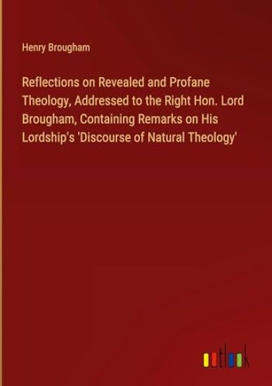 Reflections on Revealed and Profane Theology, Addressed to the Right Hon. Lord Brougham, Containing Remarks on His Lordship's 'Discourse of Natural Theology'