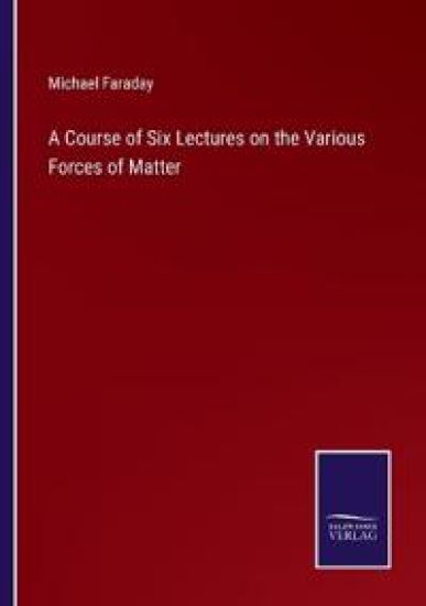 A Course of Six Lectures on the Various Forces of Matter