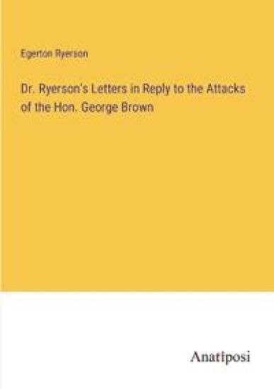 Dr. Ryerson's Letters in Reply to the Attacks of the Hon. George Brown